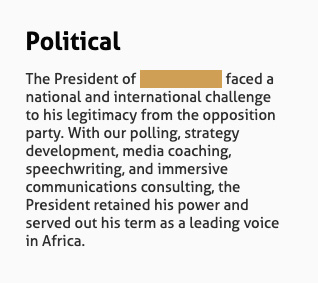 Political: The President of [redacted] faced a national and international challenge to his legitimacy from the opposition party. With our polling, strategy development, media coaching, speechwriting, and immersive communications consulting, the President retained his power and served out his term as a leading voice in Africa.